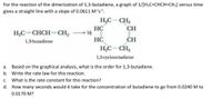 For the reaction of the dimerization of 1,3-butadiene, a graph of 1/[H2C=CHCH=CH2] versus time
gives a straight line with a slope of 0.0611 Mªs².
H,C-CH2
HC
1/½
CH
H,C=CHCH=CH,
HC
CH
1,3-butadiene
HC– CH,
1,5-cyclooctadiene
а.
Based on the graphical analysis, what is the order for 1,3-butadiene.
b. Write the rate law for this reaction.
С.
What is the rate constant for this reaction?
d. How many seconds would it take for the concentration of butadiene to go from 0.0240 M to
0.0170 M?
