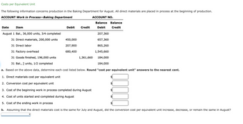 Costs per Equivalent Unit
The following information concerns production in the Baking Department for August. All direct materials are placed in process at the beginning of production.
ACCOUNT Work in Process-Baking Department
ACCOUNT NO.
Date
Item
Debit
Credit
450,000
207,900
680,400
August 1 Bal., 36,000 units, 3/4 completed
31 Direct materials, 200,000 units
31 Direct labor
31 Factory overhead
31 Goods finished, 196,000 units
31 Bal., ? units, 1/2 completed
a. Based on the above data, determine each cost listed below. Round "cost per equivalent unit" answers to the nearest cent.
1. Direct materials cost per equivalent unit
2. Conversion cost per equivalent unit
3. Cost of the beginning work in process completed during August
4. ost of units started and completed during August
5. Cost of the ending work in process
b. Assuming that the direct materials cost is the same for July and August, did the conversion cost per equivalent unit increase, decrease, or remain the same in August?
Balance Balance
Debit
Credit
1,361,660
207,360
657,360
865,260
1,545,660
184,000
184,000
10000