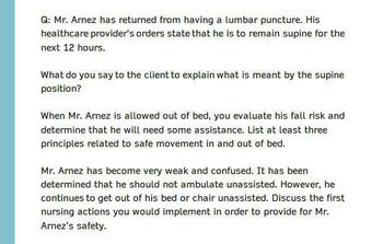 Q: Mr. Arnez has returned from having a lumbar puncture. His
healthcare provider's orders state that he is to remain supine for the
next 12 hours.
What do you say to the client to explain what is meant by the supine
position?
When Mr. Arnez is allowed out of bed, you evaluate his fall risk and
determine that he will need some assistance. List at least three
principles related to safe movement in and out of bed.
Mr. Arnez has become very weak and confused. It has been
determined that he should not ambulate unassisted. However, he
continues to get out of his bed or chair unassisted. Discuss the first
nursing actions you would implement in order to provide for Mr.
Arnez's safety.