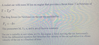 - A rocket car with mass Mhas an engine that provides a thrust force T n Newtons of
T=T,e
The drag forces (in Newtons) on the car ac modeled by
E kv
The parameters M. To, a, and k are all known constants
The car is initially at rest vlien at -0, dhe engne s fred movng the ca horizontally
Write the differential equation that describes the elociry of the car and solve it to obtain
velocity of the car as a function of tiine
