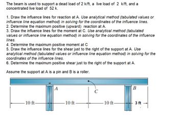 The beam is used to support a dead load of 2 k/ft, a live load of 2 k/ft, and a
concentrated live load of 52 k.
1. Draw the influence lines for reaction at A. Use analytical method (tabulated values or
influence line equation method) in solving for the coordinates of the influence lines.
2. Determine the maximum positive (upward) reaction at A.
3. Draw the influence lines for the moment at C. Use analytical method (tabulated
values or influence line equation method) in solving for the coordinates of the influence
lines.
4. Determine the maximum positive moment at C
5. Draw the influence lines for the shear just to the right of the support at A. Use
analytical method (tabulated values or influence line equation method) in solving for the
coordinates of the influence lines.
6. Determine the maximum positive shear just to the right of the support at A.
Assume the support at A is a pin and B is a roller.
10 ft-
A
10 ft
C
10 ft-
B
3 ft