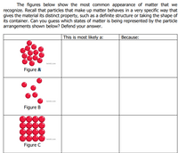 The figures below show the most common appearance of matter that we
recognize. Recall that particles that make up matter behaves in a very specific way that
gives the material its distinct property, such as a definite structure or taking the shape of
its container. Can you guess which states of matter is being represented by the particle
arrangements shown below? Defend your answer.
This is most likely a:
Because:
twinkl.com
Figure A
twinkl.com
Figure B
twinkl.com
Figure C
