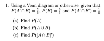 1. Using a Venn diagram or otherwise, given that
P(A'^B) = ¾½³, P(B) = ¾³½³ and P(A' \ B') = ³½³3
2
5
(a) Find P(A)
(b) Find P(AUB)
(c) Find P([A B]')
3
5
1