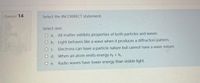 Question 14
Select the INCORRECT statement.
Select one:
O a. All matter exhibits properties of both particles and waves.
O b. Light behaves like a wave when it produces a diffraction pattern.
O c. Electrons can have a particle nature but cannot have a wave nature.
O d. When an atom emits energy ny < n.
O e. Radio waves have lower energy than visible light.
