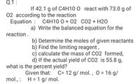 Q.1:
If 42.1 g of C4H10 0 react with 73.0 g of
02 according to the reaction
Equation : C4H10 0 + 02 CO2 + H20
a) Write the balanced equation for the
reaction.
b) Determine the moles of given reactants
b) Find the limiting reagent,
c) calculate the mass of CO2 formed,
d) If the actual yield of CO2 is 55.8 g,
what is the percent yield?
Given that:
C= 12 g/ mol. , 0 = 16 g/
mol., : H = 1 g/ mol.
