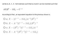 Let be A, B, C,X. 5x5 matrixes such that A, B and C can be inverted such that
AXB" – 151, = C-1
According to that , an equivalent equation to the previous shown is.
O a) X = (C-1+ 15I5)A¯'(B")-1
Ob) X = A(C1+ 151;)(B")-1
Oc) X = (B")-'(C-1+151;)A¬1
O d) X = A-(B")-(C-1+151;)
%3D
