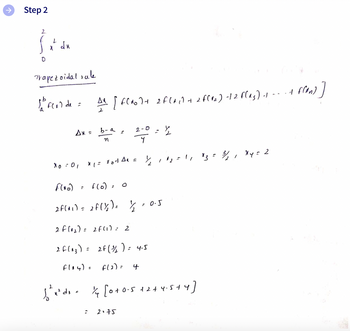 Step 2
2
0
L
du
Trapezoidal vale
1h² f(x) de =
Ax =
Xo = 01
។
X 1 = xod AR = 1/₂
F(no)
f(o). O
2F(x₁) = 2f(1/₂) = 1/2 -0.5
2 F (1₂) =
2 F(^₂) =
f(14) =
A² [FR] + 2 f(x₁ + 2 f(12) -12 f(23) -1 ---+
b-a
n
i
2F(1) = 2
2F ( ¾/₂) = 4.5
f(2)=
4
2.75
2
√²x²de = 1/4 [0+0-5+2+4.5+4]
1
12 = 1 1 × 3 = ¾/1₂, xy = 2
- + f(an)]