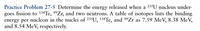 **Practice Problem 27-5: **Determine the energy released when a \(^{235}U\) nucleus undergoes fission to \(^{134}Te\), \(^{99}Zr\), and two neutrons. A table of isotopes lists the binding energy per nucleon in the nuclei of \(^{235}U\), \(^{134}Te\), and \(^{99}Zr\) as 7.59 MeV, 8.38 MeV, and 8.54 MeV, respectively. 

**Explanation:**
In this problem, we are looking to find the energy released during the fission process of a \(^{235}U\) nucleus. To do this, we will utilize the provided binding energies per nucleon for the nuclei involved: \(^{235}U\), \(^{134}Te\), and \(^{99}Zr\).

First, we will calculate the total binding energy for each nucleus by multiplying the binding energy per nucleon by the total number of nucleons (mass number) in the respective nucleus. Once obtained, we can determine the difference in the total binding energy before and after the fission process to find the energy released.

**Binding Energies:**
- \(^{235}U\) (Uranium-235): 7.59 MeV per nucleon
- \(^{134}Te\) (Tellurium-134): 8.38 MeV per nucleon
- \(^{99}Zr\) (Zirconium-99): 8.54 MeV per nucleon

This fission process helps illustrate key concepts in nuclear physics related to the stability of nuclei and the release of nuclear energy.