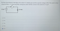 For the circuit shown in the figure, the switch S is initially open and the capacitor voltage is 80 V. The switch is then
closed at time t = 0. How long after closing the switch will the current in the resistor be 7.0 µA?
22 µF
2.8 MQ
O 61 s
O 69s
O 78 s
0 95 s
O 87 s
