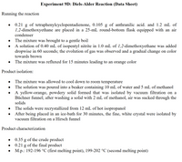 Experiment 9D: Diels-Alder Reaction (Data Sheet)
Running the reaction
0.21 g of tetraphenylcyclopentadienone, 0.105 g of anthranilic acid. and 1.2 mL of
1,2-dimethoxyethane are placed in a 25-mL round-bottom flask equipped with an air
condenser
The mixture was brought to a gentle boil
A solution of 0.40 mL of isopentyl nitrite in 1.0 mL of 1,2-dimethoxyethane was added
dropwise in 60 seconds; the evolution of gas was observed and a gradual change on color
towards brown
The mixture was refluxed for 15 minutes leading to an orange color
Product isolation:
The mixture was allowed to cool down to room temperature
The solution was poured into a beaker containing 10 mL of water and 5 mL of methanol
A yellow-orange, powdery solid formed that was isolated by vacuum filtration on a
Büchner funnel; after washing a solid with 2 mL of methanol, air was sucked through the
solids
The solids were recrystallized from 12 mL of hot isopropanol
After being placed in an ice-bath for 30 minutes, the fine, white crystal were isolated by
vacuum filtration on a Hirsch funnel
Product characterization
0.35 g of the crude product
of the final product
M.p.: 192-196 °C (first melting point), 199-202 °C (second melting point)
0.21
g
