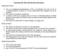 Experiment 9D: Diels-Alder Reaction (Data Sheet)
Running the reaction
0.21 g of tetraphenylcyclopentadienone, 0.105 g of anthranilic acid. and 1.2 mL of
1,2-dimethoxyethane are placed in a 25-mL round-bottom flask equipped with an air
condenser
The mixture was brought to a gentle boil
A solution of 0.40 mL of isopentyl nitrite in 1.0 mL of 1,2-dimethoxyethane was added
dropwise in 60 seconds; the evolution of gas was observed and a gradual change on color
towards brown
The mixture was refluxed for 15 minutes leading to an orange color
Product isolation:
The mixture was allowed to cool down to room temperature
The solution was poured into a beaker containing 10 mL of water and 5 mL of methanol
A yellow-orange, powdery solid formed that was isolated by vacuum filtration on a
Büchner funnel; after washing a solid with 2 mL of methanol, air was sucked through the
solids
The solids were recrystallized from 12 mL of hot isopropanol
After being placed in an ice-bath for 30 minutes, the fine, white crystal were isolated by
vacuum filtration on a Hirsch funnel
Product characterization
0.35 g of the crude product
g of the final product
M.p.: 192-196 °C (first melting point), 199-202 °C (second melting point)
0.21
