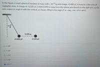 In the figure, a small spherical insulator of mass 6.00 x 10-2 kg and charge +0.400 µC is hung by a thin wire of
negligible mass. A charge of -0.220 µC is held 0.290 m away from the sphere and directly to the right of it, so the
wire makes an angle 0 with the vertical, as shown. What is the angle 0? (k= 1/4xEo = 8.99 x 109 N m2/c2)
0.290 m
+0.400 µC
-0.220 μC
1.30°
1.50°
O 1.10°
O 1.70°
O 0.917°
