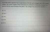 A parallel-plate capacitor has a capacitance of 10 mF and is charged with a 20 V power
supply. The power supply is then removed and a dielectric of dielectric constant 4 is
used to fill the space between the plates. The voltage now across the capacitor is
O 5 V.
O 80 V.
O zero.
O 20 V.
О 10 V.
