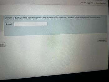 age
You are logged in as Gavin Ritcheson
A mass of 8.6 kg is lifted from the ground using a power of 72.8 W in 22.2 seconds. To what height was the mass lifted?
Answer:
Next page