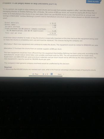 Propiem 11-20 (Aigo) Makе оr вuу Decisions (LUTI-SJ
"In my opinion, we ought to stop making our own drums and accept that outside supplier's offer," said Wim Niewindt,
managing director of Antilles Refining, N.V., of Aruba. "At a price of $19 per drum, we would be paying $5.35 less than it
costs us to manufacture the drums in our own plant. Since we use 60,000 drums a year, that would be an annual cost
savings of $321,000." Antilles Refining's current cost to manufacture one drum is given below (based on 60,000 drums per
year):
Direct materials
Direct labor
Variable overhead
Fixed overhead ($3.00 general company overhead,
$1.70 depreciation, and $0.70 supervision)
Total cost per drum
$10.45
7.00
1.50
5.40
$ 24.35
< Prev
Check my work
A decision about whether to make or buy the drums is especially important at this time because the equipment being used
to make the drums is completely worn out and must be replaced. The choices facing the company are:
Alternative 1: Rent new equipment and continue to make the drums. The equipment would be rented for $168,000 per year.
Alternative 2: Purchase the drums from an outside supplier at $19 per drum.
The new equipment would be more efficient than the equipment that Antilles Refining has been using and, according to the
manufacturer, would reduce direct labor and variable overhead costs by 20%. The old equipment has no resale value.
Supervision cost ($42,000 per year) and direct materials cost per drum would not be affected by the new equipment. The
new equipment's capacity would be 140,000 drums per year.
The company's total general company overhead would be unaffected by this decision.
Required:
1. Assuming that 60,000 drums are needed each year, what is the financial advantage (disadvantage) of buying the drums
8 of 8 #
Next >