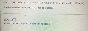 Let U = {a,b,c,d,e,f, 12, 13, 14, 15, 16, 17), X = {a,b,c,13,14,15), and Y = {b,d,f, 12,14,16).
List the members of the set X'nY', using set braces.
X'nY' = {}
(Use a comma to separate answers as needed.)