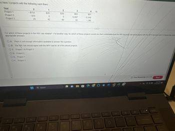 ou have 3 projects with the following cash flows:
Year
Project 1
Project 2
Project 3
0
-$152
-825
20
OD. Project 2
OE. Project 1
OF. Project 3
a
3
- Q Search
1
$20
OA. There is not enough information available to answer this question.
OB. The IRR rule should agree with the NPV rule for all of the above projects.
OC. Project 1 & Project 3
$
0
42
4
For which of these projects is the IRR rule reliable? Put another way, for which of these projects would you feel comfortable that the IRR decision rule would agree with the NPV decision rule? (Choose the most
appropriate answer)
2
$39
do
0
60
5
3
$62
6,997
82
1
6
&
4
$81
-6,500
-246
7
*
O
8
www
144
(
9
▷
O
Time Remaining: 00:41:59
B
O
980
backspace
Next
8:29 PM
11/1/2023