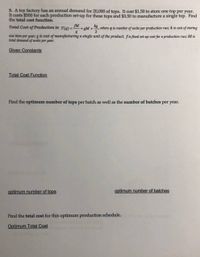 5. A toy factory has an annual demand for 20,000 of tops. It cost $1.50 to store one top per year.
It costs $500 for each production set-up for these tops and $3.50 to manufacture a single top. Find
the total cost function.
fM
Total Cost of Production is: T(g) = :
+ gM +, where q is number of units per productionm run; k is cost of storing
2
one item per year; g is cost of manufacturing a single unit of the product; f is fixed set-up cost for a production run; M is
total demand of units per year.
Given Constants
Total Cost Function
Find the optimum number of tops per batch as well as the number of batches per year.
optimum number of tops
optimum number of batches
Find the total cost for this optimum production schedule.
Optimum Total Cost
