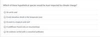 Which of these hypothetical species would be least impacted by climate change?
An arctic seal
A mid-elevation shrub in the temperate zone
A coral in a tropical coral reef
A wildflower found only on mountaintops
An endemic orchid with a coevolved pollinator
