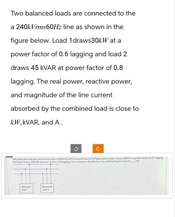 Two balanced loads are connected to the
a 240kVrms60Hz line as shown in the
figure below. Load 1 draws30kW at a
power factor of 0.6 lagging and load 2
draws 45 kVAR at power factor of 0.8
lagging. The real power, reactive power,
and magnitude of the line current
absorbed by the combined load is close to
kW, kVAR, and A.
Two balanced loads are connected to the a 240kVrms 60Hz line as shown in the figure below. Load 1 draws 30kW at a power factor of 0.6 lagging
kW.
and load 2 draws 45KVAR at power factor of 0.8 lagging. The real power absorbed by the combined load is close to
Balanced
load 1
Balanced
load 2