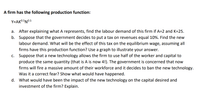 A firm has the following production function:
Y=AK0.5N0.5
a. After explaining what A represents, find the labour demand of this firm if A=2 and K=25.
b. Suppose that the government decides to put a tax on revenues equal 10%. Find the new
labour demand. What will be the effect of this tax on the equilibrium wage, assuming all
firms have this production function? Use a graph to illustrate your answer.
c. Suppose that a new technology allows the firm to use half of the worker and capital to
produce the same quantity (that is A is now 4!). The government is concerned that now
firms will fire a massive amount of their workforce and it decides to ban the new technology.
Was it a correct fear? Show what would have happened.
d. What would have been the impact of the new technology on the capital desired and
investment of the firm? Explain.
