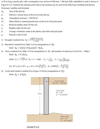 A 20 m long concrete pile with a rectangular cross section of 460 mm × 460 mm fully embedded in sand is shown in
Figure P 12.2. Estimate the ultimate point load or tip resistance Qp by each of the following 4 methods and discuss.
Necessary variables and formulae:
Area of the pile tip
Effective vertical stress at the level of the pile tip
Atmospheric pressure 100 kN/m²
Ap
q'
Pa
o'o
Irr
Ir
A
Ms
Mean effective normal ground stress at the level of the pile point
Reduced rigidity index for the soil
Rigidity index for the soil
Average volumetric strain in the plastic zone below the pile point
Poisson's ratio of soil
1) Terzaghi's method (Use Ng
=
2) Meyerhof's method (Use Table 12.6 for interpolation of Na)
Sand: Qp = min (q', 0.5påtanp') · No Ap
3) Vesic's method (Use Table 12.8 for interpolation of N and modulus of elasticity of soil of Es = 600pa)
Sand: Qp = ¯'。No Ap
where ' =
0
exp[(37-4¹) tand
2
1-sin o'
1+2Ko
3
q', K. = 1 - sino', Irr
=
20 m
Ir
1+1,Δ
FIGURE P 12.2
9
Ir
=
For 25° ≤ ø' ≤ 45°, µs = 0.1 +0.3 (25¹), A = 0.005 (1 – $¹_25")
'-25°
q'
{
20°
20° Pa
Es
2(1+μ₂)q'tand'
4) Coyle and Castello's method (Use Figure 12.20 for extrapolation of Na)
Sand: Qp = q'N Ap
Concrete pile
460 mm X 460 mm
Loose sand
φί = 30°
y = 18.6 kN/m³
Dense sand
$'2 = 42°
y = 18.5 kN/m³