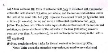 +
(a) A tank contains 100 liters of saltwater with 5 kg of dissolved salt. Freshwater
enters the tank at a rate of 4 liters per minute, and the well-mixed solution leaves
the tank at the same rate. Let y(t) represent the amount of salt (in kg) in the tank
at time t (in minutes). Set up and solve a differential equation to find y(t).
[Hint: The inflow rate of fresh water equals to the outflow rate of the well-mixed
solution, so the total volume of the saltwater in the tank (100 liters) remains
constant over time. At any time (t), the salt content (concentration) in the tank is
y(t) (kg/liter)]
100
(b) How much time does it take for the salt content to decrease by 50%.
[Note: Write down the numerical expression, no need to use calculator]