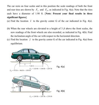 The car rests on four scales and in this position the scale readings of both the front
F and F, as indicated in Fig. 4(a). Note that the tires
and rear tires are shown by
each have a diameter of
significant figures].
A
1.98 ft. [Note: Present your final results in three
(a) Find the location to the gravity center G of the car indicated in Fig. 4(a).
(b) When the rear wheels are elevated to a height of 3 ft above the front scales, the
new readings of the front wheels are also recorded, as indicated in Fig. 4(b). Find
the inclination angle of the car with respect to the horizontal direction.
(c) Find the location y to the gravity center G of the car indicated in Fig. 4(a) from
equilibrium.
B
FB
=975 lb + 984 lb
=
3.0 ft
9.40 ft
Fig. 4(a)
= 1129 lb + 1168 lb = 2297 lb
FA
1959 lb
G
B
Fig. 4(b)
FA=
=1269 lb + 1307 lb
= 2576 lb