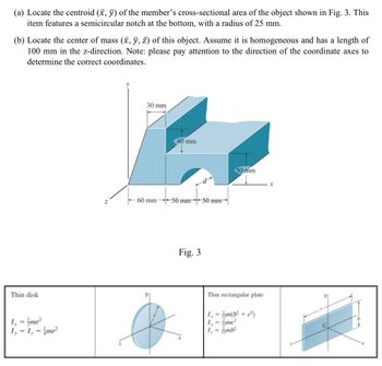 (a) Locate the centroid (x, y) of the member's cross-sectional area of the object shown in Fig. 3. This
item features a semicircular notch at the bottom, with a radius of 25 mm.
(b) Locate the center of mass (x, y, z) of this object. Assume it is homogeneous and has a length of
100 mm in the z-direction. Note: please pay attention to the direction of the coordinate axes to
determine the correct coordinates.
N
30 mm
60 mm
40 mm
-50 mm 50 mm-
Fig. 3
50 mm
x
Thin disk
1₁ = /mr²
1,-1,-1mr²
Thin rectangular plate
1=m(b² + c²)
1,- mc²
1=mb²