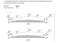 1. Compute the volume of cur material to be removed to reach sub-grade between stations
4+50 and 5+00 (answer in cubic yards).
Elevation
181.00
Horz. Dist from CL
8.0
182.30
0.0
181.80
5.0
181.90
12.0
181.70
10.0
181.70
7.0
181.20
8.4
181.2
8.4
180.10
8.4
180.10
8.4
5+00
181.00
180.10
6.0
180.40
11.0
180.20
0.0
179.80
7.0
9.7
178.80
8.4
178.80
8.4
177.70
8.4
177.70
8.4
4+50
