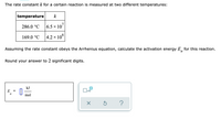 The rate constant k for a certain reaction is measured at two different temperatures:
temperature
k
286.0 °C
6.5 x 107
169.0 °C
|4.2 × 10°
Assuming the rate constant obeys the Arrhenius equation, calculate the activation energy E, for this reaction.
Round your answer to 2 significant digits.
kJ
E
a
mol
