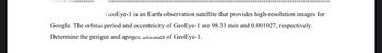 GeoEye-1 is an Earth-observation satellite that provides high-resolution images for
Google. The orbital period and eccentricity of GeoEye-1 are 98.33 min and 0.001027, respectively.
Determine the perigee and apogee altitudes of GeoEye-1.