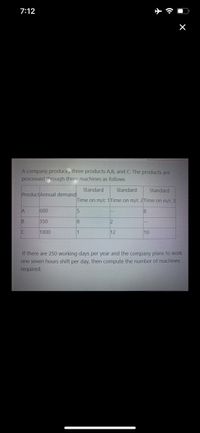 7:12
A company produces three products A,B, and C. The products are
processed through three machines as follows
Standard
Standard
Standard
ProductAnnual demand
Time on m/c 1Time on m/c 2Time on m/c 3
A
600
350
8
2
1000
1
12
10
If there are 250 working days per year and the company plans to work
one seven hours shift per day, then compute the number of machines
required.
