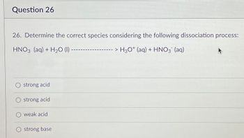 Question 26
26. Determine the correct species considering the following dissociation process:
HNO3(aq) + H₂O (1) ---
> H3O* (aq) + HNO3¯ (aq)
strong acid
strong acid
weak acid
O strong base