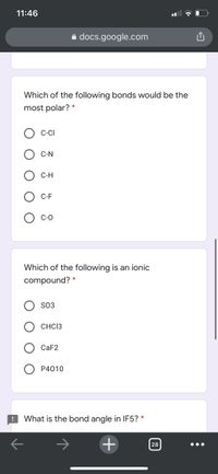 11:46
a docs.google.com
Which of the following bonds would be the
most polar?
C-CI
С-N
С-Н
C-F
С-О
Which of the following is an ionic
compound?
SO3
CHC13
CAF2
P4010
What is the bond angle in IF5?
+
28
O
O O
