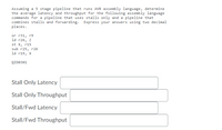 Assuming a 5 stage pipeline that runs AVR assembly language, determine
the average latency and throughput for the following assembly language
commands for a pipeline that uses stalls only and a pipeline that
combines stalls and forwarding. Express your answers using two decimal
places.
or r31, r9
ld r26, z
st X, r15
sub r25, r26
ld r19, X
QID0301
Stall Only Latency
Stall Only Throughput
Stall/Fwd Latency
Stall/Fwd Throughput
