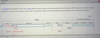 Instructions
Journal
A. Journalize these transactions in a two-column journal. Refer to the chart of accounts for the exact wording of the account titles. CNOW journals do not use lines for journal
explanations. Every line on a journal page is used for debit or credit entries. CNOW journals will automatically indent a credit entry when a credit amount is entered
PAGE 1
JOURNAL
ACCOUNTING EQUATION
DATE
DESCRIPTION
POST. REF.
CREDIT
LIABILITIES
DEBIT
2,800.00
11-2013 Octobe
Rent a/
2
625.00
Cash a/c
3-2013 Oct Advertising Expenses
Cash ale
2,800.00
ASSETS
EQUITY