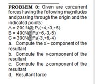 PROBLEM 3: Given are concurrent
forces having the following magnitudes
and passing through the origin and the
indicated points:
A = 200 N@ P1(+4,+3,+5)
B = 400N@P2(+6,-3,-5)
C= 300N@P3(-3,+6,-4)
a. Compute the x- component of the
resultant
b. Compute the y-component of the
resultant
c. Compute the z-component of the
resultant
d. Resultant force
