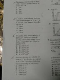 The distance travelled by an object
with a constant sped of 2 ms in
a time of 6 s is
A Sm
B 6 m
C 9m
D 12 m
C Length (cm)
6-
5A student starts cycling from rest
and reaches a speed of 12 ms in
6 seconds. The distance travelled
by him is
A 18 m
B 36 m
C 54 m
D. 72 m
D Length (cm)
6-
6. A bullet is fired with a velocity of
200 ms. It hits and embeds
itself in a stationary target. If the
bullet stopped in 0.01 s, find its
deceleration.
Figure 1 show
ticker tape wha
trolley throug
A 2x 10' m s
B 2x 10' m s
C 4x 10 m s
D 4x 10 m s
E 4x 10 m s
A rocket moving at a velocity of
3000 m s accelerates at a rate of
20 ms for 2 minutes. Calculate
the final velocity of the rocket.
A 2000 m s
B 2040 m s
C 3120 ms
D 5400 m s
E 6300 ms
...
0.4 cm
Fi
If the ticker-
power suppl
of 50 Hz, wh
acceleration
A 5ms
B Sms
C 10ms
D 20 ms
E 24 m s
o h 3210
