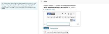 Two small insulating spheres with radius 7.00x10-2 m are separated by a large
center-to-center distance of 0.555 m. One sphere is negatively charged, with
net charge -2.40 μC, and the other sphere is positively charged, with net
charge 3.30 μC. The charge is uniformly distributed within the volume of each
sphere.
Part A
What is the magnitude E of the electric field midway between the spheres?
Take the permittivity of free space to be = 8.85x10-12 C²/(N-m²).
View Available Hint(s)
E=
15] ΑΣΦ
x² x √x xxxx x.10
Submit Previous Answers
1
X Incorrect; Try Again; 4 attempts remaining
X
?
N/C