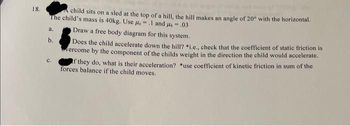 18.
A child sits on a sled at the top of a hill, the hill makes an angle of 20° with the horizontal.
The child's mass is 40kg. Use us = .1 and 4.03
a.
b.
Draw a free body diagram for this system.
Does the child accelerate down the hill? *i.e., check that the coefficient of static friction is
vercome by the component of the childs weight in the direction the child would accelerate.
If they do, what is their acceleration? *use coefficient of kinetic friction in sum of the
forces balance if the child moves.