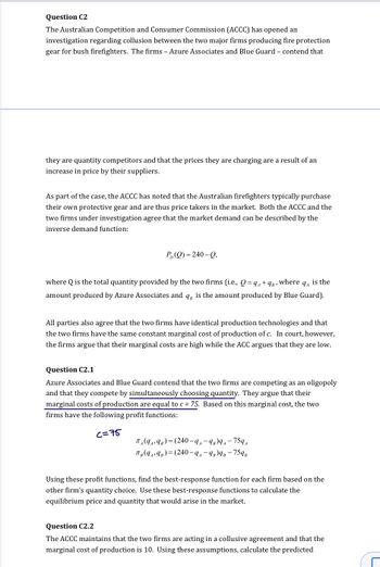 Question C2
The Australian Competition and Consumer Commission (ACCC) has opened an
investigation regarding collusion between the two major firms producing fire protection
gear for bush firefighters. The firms - Azure Associates and Blue Guard - contend that
they are quantity competitors and that the prices they are charging are a result of an
increase in price by their suppliers.
As part of the case, the ACCC has noted that the Australian firefighters typically purchase
their own protective gear and are thus price takers in the market. Both the ACCC and the
two firms under investigation agree that the market demand can be described by the
inverse demand function:
P(Q)=240-Q,
where Q is the total quantity provided by the two firms (i.e., Q=q₁ + 9B, where is the
9A
amount produced by Azure Associates and q, is the amount produced by Blue Guard).
All parties also agree that the two firms have identical production technologies and that
the two firms have the same constant marginal cost of production of c. In court, however,
the firms argue that their marginal costs are high while the ACC argues that they are low.
Question C2.1
Azure Associates and Blue Guard contend that the two firms are competing as an oligopoly
and that they compete by simultaneously choosing quantity. They argue that their
marginal costs of production are equal to c= 75. Based on this marginal cost, the two
firms have the following profit functions:
c=75
TA(9₁9B)=(240-9₁-9B)9₁-759₁
TB (94,9B)=(240-9₁-9B)9B-759B
Using these profit functions, find the best-response function for each firm based on the
other firm's quantity choice. Use these best-response functions to calculate the
equilibrium price and quantity that would arise in the market.
Question C2.2
The ACCC maintains that the two firms are acting in a collusive agreement and that the
marginal cost of production is 10. Using these assumptions, calculate the predicted