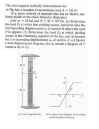 The two-segment statically indeterminate bar in Fig. has a constant cross-sectional area \( A = 0.8 \, \text{in}^2 \).

It is made entirely of material that has an elastic, perfectly-plastic stress-strain behavior illustrated, with \( \sigma_Y = 36 \, \text{ksi} \) and \( E = 30 \times 10^3 \, \text{ksi} \).

(a) Determine the load \( P_Y \) at which first yielding occurs, and determine the corresponding displacement \( u_Y \) of section B where the load \( P \) is applied.

(b) Determine the load \( P_U \) at which yielding occurs in the remaining segment of the bar, and determine the corresponding displacement \( u_U \) of section B.

(c) Sketch a load-displacement diagram, that is, sketch a diagram of \( P \) versus \( u \) up to \( P_U \).

### Explanation of Graphs/Diagrams:

**(a) A two-segment bar:**

The diagram shows a vertical bar with two segments: 
- Segment AB is 20 inches long.
- Segment BC is 40 inches long.

The load is applied at point B. Cross section of the entire bar is constant.
 
**(b) A stress-strain diagram for an elastic, perfectly-plastic material:**

- The \( y \)-axis represents stress (\( \sigma \)), and the \( x \)-axis represents strain (\( \varepsilon \)).
- The graph shows a linear region where stress is proportional to strain (Hooke's Law) up to the yield stress \( \sigma_Y \).
- Beyond the yield point, the material exhibits perfectly plastic behavior where the stress remains constant as strain increases.