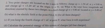 2. Two point charges are located on the y-axis as follows: charge q1 = -1.50 nC at y = 0.60 m,
and charge q2
+3.20 nC at the origin (y
0). (a) What is the total force (magnitude and
direction) exerted by these two charges on a third charge q3 = + 5.00 nC located at y = -0.40 m?
=
(b) what is the electric field at the point P(0.4, 0) [for all three charges]?
(c) If you keep the fourth charge of 1 nC at point P, what force it will experience?
(d) Calculate the potential energy of this system of charges [all four charges].