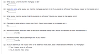 (a) What is your currently monthly mortgage (in $)?  
$ [Textbox for input]  

(b) Using this table, what is your new monthly mortgage payment (in $) if you decide to refinance? (Round your answer to the nearest cent.)  
$ [Textbox for input]  

(c) What is your monthly savings (in $) if you decide to refinance? (Round your answer to the nearest cent.)  
$ [Textbox for input]  

(d) Calculate the total refinance closing cost (in $). (Round your answer to the nearest cent.)  
$ [Textbox for input]  

(e) How many months would you need to recoup the refinance closing cost? (Round your answer up to the nearest month.)  
[Textbox for input] months  

(f) How many months are you planning to live in your home?  
[Textbox for input] months  

(g) If you’re planning to live in your home for at least four more years, does it make sense to refinance your mortgage?  
- [ ] Yes, it makes sense to refinance.  
- [ ] No, it does not make sense.  