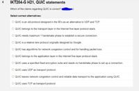 IKT204-G H21, QUIC statements
Which of the claims regarding QUIC is correct?
Select correct alternatives:
O QUIC is an old protocol designed in the 80's as an alternative to UDP and TCP.
O QUIC belongs to the transport layer in the Internet five-layer protocol stack.
O QUIC needs maximum 1 handshake phase to establish a secure connection.
O QUIC is a relative new protocol originally designed by Google.
O QUIC has algorithms for network congestion control and for handling packet loss.
O QUIC belongs to the application layer in the Internet five-layer protocol stack.
O QUIC uses a specified fixed encryption suite and needs no handshake phase to set up a connection.
O QUIC uses UDP as transport protocol.
O QUIC leaves network congestion control and reliable data transport to the application using QUIC.
O QUIC uses TCP as transport protocol.
