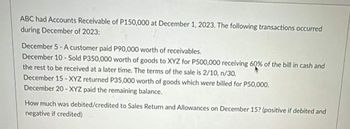 ABC had Accounts Receivable of P150,000 at December 1, 2023. The following transactions occurred
during December of 2023:
December 5-A customer paid P90,000 worth of receivables.
December 10-Sold P350,000 worth of goods to XYZ for P500,000 receiving 60% of the bill in cash and
the rest to be received at a later time. The terms of the sale is 2/10, n/30.
December 15 - XYZ returned P35,000 worth of goods which were billed for P50,000.
December 20-XYZ paid the remaining balance.
How much was debited/credited to Sales Return and Allowances on December 15? (positive if debited and
negative if credited)