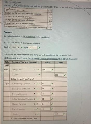 Take me to the text
On May 1, 2019, Street Design set up a petty cash fund for $300. At the end of the first week, the petty c
Cash on hand
Receipt for the purchase of office supplies
Receipt for the delivery charges
Receipt for the purchase of stamps
Receipt for travel to a client meeting
$42
Receipt for the payment of newspaper advertising $79
Required
Do not enter dollar signs or commas in the input boxes.
a) Calculate any cash overage or shortage.
Cash is Short ✔ by $13
b) Prepare the journal entries for setting up, and replenishing the petty cash fund.
For transactions with more than one debit, enter the debit accounts in alphabetical order.
Account Title and Explanation
Debit
Credit
Date
2019
May 1
May 7
Petty Cash
Cash
Set up the petty cash fund
Advertising Expense
Cash Over and Short
✓
Travel Expense
✔
✓
✔
V
300
To replenish the petty cash fund
79
Delivery Expense
Office Supplies Expense ✔ 34
Stamps Expense
✔ 14
13
$100
$34
$14
$18
18
42
<
300
200