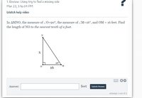 1. Review: Using trig to find a missing side
Mar 23, 3:16:59 PM
Watch help video
In AMNO, the measure of ZO=90°, the measure of ZM=16°, and OM = 16 feet. Find
the length of NO to the nearest tenth of a foot.
X
16°
M.
16
Answer:
feet
Submit Answer
attempt 1 out of 2
