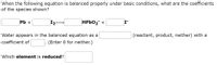 When the following equation is balanced properly under basic conditions, what are the coefficients
of the species shown?
Pb +
HPbO₂ +
(reactant, product, neither) with a
Water appears in the balanced equation as a
coefficient of
(Enter 0 for neither.)
Which element is reduced?